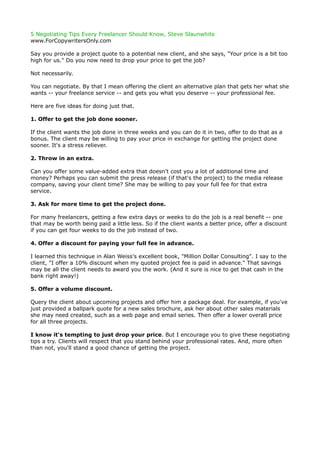5 Negotiating Tips Every Freelancer Should Know, Steve Slaunwhite
www.ForCopywritersOnly.com

Say you provide a project quote to a potential new client, and she says, "Your price is a bit too
high for us." Do you now need to drop your price to get the job?

Not necessarily.

You can negotiate. By that I mean offering the client an alternative plan that gets her what she
wants -- your freelance service -- and gets you what you deserve -- your professional fee.

Here are five ideas for doing just that.

1. Offer to get the job done sooner.

If the client wants the job done in three weeks and you can do it in two, offer to do that as a
bonus. The client may be willing to pay your price in exchange for getting the project done
sooner. It's a stress reliever.

2. Throw in an extra.

Can you offer some value-added extra that doesn't cost you a lot of additional time and
money? Perhaps you can submit the press release (if that's the project) to the media release
company, saving your client time? She may be willing to pay your full fee for that extra
service.

3. Ask for more time to get the project done.

For many freelancers, getting a few extra days or weeks to do the job is a real benefit -- one
that may be worth being paid a little less. So if the client wants a better price, offer a discount
if you can get four weeks to do the job instead of two.

4. Offer a discount for paying your full fee in advance.

I learned this technique in Alan Weiss's excellent book, "Million Dollar Consulting". I say to the
client, "I offer a 10% discount when my quoted project fee is paid in advance." That savings
may be all the client needs to award you the work. (And it sure is nice to get that cash in the
bank right away!)

5. Offer a volume discount.

Query the client about upcoming projects and offer him a package deal. For example, if you've
just provided a ballpark quote for a new sales brochure, ask her about other sales materials
she may need created, such as a web page and email series. Then offer a lower overall price
for all three projects.

I know it's tempting to just drop your price. But I encourage you to give these negotiating
tips a try. Clients will respect that you stand behind your professional rates. And, more often
than not, you'll stand a good chance of getting the project.
 