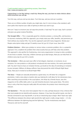 7 well-traveled roads to copywriting success, Dean Rieck
http://www.procopytips.com

Copywriting is a lot like taking a road trip. Along the way, you have to make choices about
which direction you will go.

Turn this way, and you end up one place. Turn that way, and you end up in another.


There are an inﬁnite number of paths you might take, but it’s nice to know a few standard, well-
worn paths that improve your odds of getting to where you want to go.


Here are 7 ways to structure your ad copy that provide a “road map” for your copy. Each is proven
and gives you great creative ﬂexibility.


The Straight Offer — This is especially good for a familiar product, a strong offer, and business-
to-business marketing. With this approach, you simply state your offer, beneﬁts, and premiums up
front without any creative frills. You see this approach used with many magazines: Renew your
People subscription today and get 53 weekly issues for just $2.19 per issue. Save 42%!


Problem/Solution — When your product or service solves a common problem, this is a powerful
approach. First, establish the problem then show exactly how you will help solve that problem.
This approach is also perfect for fundraising, since every organization is trying to solve a problem
of one kind or another. Every day, children overseas go to bed hungry. Now you can help feed 10
children every day for just $25 a month.


The Invitation — When you want your offer to feel elegant, important, or exclusive, try an
invitation. For new products or old products introduced into new markets, this works particularly
well. You don’t have to have an invitation format, just build on the idea of extending an invitation
to your prospect. Millions of allergy sufferers have discovered the relief of Breath Right Nasal
Strips. Now you’re invited to try Breath Right FREE!


The Story — People are naturally attracted to a good story. In a lift letter for a magazine
promotion, I told a story about a teacher who was looking for craft ideas for her elementary class.
After searching unsuccessfully in the usual places, she drops by a friends house, sees this
magazine on the coffee table, picks it up and instantly discovers many great ideas. The entire
story is only a few lines long but really adds life and makes the product more interesting and
relevant.


The Quotation — This was once more popular than it is now, perhaps because it has a literary feel
that most people do not identify with anymore. However, if you have the perfect quote, one that is
directly connected to your big beneﬁt, it can be an interesting way to begin. Mark Twain was right:
“The difference between the almost right word & the right word is really a large matter — it’s the
difference between the lightning bug and the lightning.” Try the revolutionary new Quick
Thesaurus and see for yourself.
 