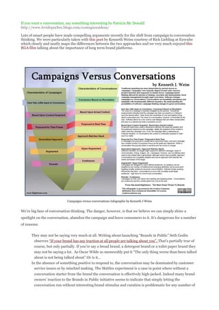 If you want a conversation, say something interesting by Patricia Mc Donald
http://www.levidepoches.blogs.com/contagiousideas/

Lots of smart people have made compelling arguments recently for the shift from campaign to conversation
thinking. We were particularly taken with this post by Kenneth Weiss courtesy of Rick Liebling at Eyecube
which clearly and neatly maps the differences between the two approaches and we very much enjoyed this
RGA film talking about the importance of long term brand platforms.




                            Campaigns versus conversations Infographic by Kenneth J Weiss


We’re big fans of conversation thinking. The danger, however, is that we believe we can simply shine a
spotlight on the conversation, abandon the campaign and leave consumers to it. It’s dangerous for a number
of reasons:


      They may not be saying very much at all. Writing about launching “Brands in Public” Seth Godin
        observes “If your brand has any traction at all people are talking about you”. That’s partially true of
        course, but only partially. If you’re say a bread brand, a detergent brand or a toilet paper brand they
        may not be saying a lot. As Oscar Wilde so memorably put it “The only thing worse than been talked
        about is not being talked about”.Or is it…
      In the absence of something positive to respond to, the conversation may be dominated by customer
        service issues or by mischief making. The Skittles experiment is a case in point where without a
        conversation starter from the brand the conversation is effectively high-jacked. Indeed many brand
        owners’ reaction to the Brands in Public initiative seems to indicate that simply letting the
        conversation run without interesting brand stimulus and curation is problematic for any number of
 
