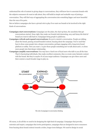 understand the role of content in giving shape to conversations, they will know how to associate brands with
the subjects consumers do want to talk about, they will build in simple and scaleable ways of joining a
conversation. They will find ways of aggregating the conversation into something bigger and more beautiful
than the sum of its parts.
But we believe campaigns also have a pivotal role to play if we want our brands to be involved in the right
kinds of conversations:


Campaigns start conversations: Campaigns are the jokes, the chat-up lines, the anecdotes that get
     conversations started. Done right, they make our brands look interesting, sexy and funny-the kind of
     brand you want to talk back to. Campaigns bring people to platforms.
Campaigns refresh and expand conversations: So you’ve started a conversation. People are talking
     about the brand, passing around branded content, buzzing about the campaign. You’ve used that
     buzz to draw some people into a deeper conversation, perhaps engaging with a long-term brand
     platform or utility. Now you want 1. to give those people something new to talk about and 2. to draw
     more people into that deeper relationship.
Campaigns amplify conversations: You may have a hard core of loyal users who talk to you all the time.
     They’re fascinating individuals, they make excellent comments, they co-create some fantastic content
     with the brand. But they’re maybe 1% of your target audience. Campaigns can give these users and
     their content a much broader stage to play on.




                                    The role of campaigns in conversation thinking




Of course, to do all this we need to be designing the right kind of campaign. Campaigns that provoke,
entertain and inspire, campaigns that invite participation, campaigns that are designed to move consumers
from buzzing about brand content towards a richer, longer term dialogue. We need to design in social
 