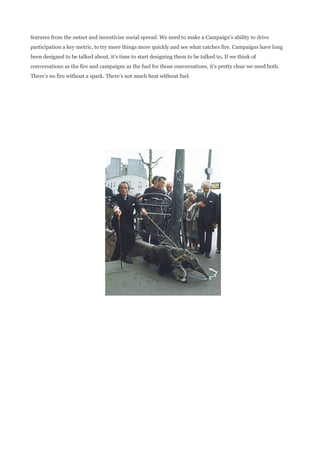 features from the outset and incentivise social spread. We need to make a Campaign’s ability to drive
participation a key metric, to try more things more quickly and see what catches fire. Campaigns have long
been designed to be talked about, it’s time to start designing them to be talked to. If we think of
conversations as the fire and campaigns as the fuel for those conversations, it’s pretty clear we need both.
There’s no fire without a spark. There’s not much heat without fuel.
 