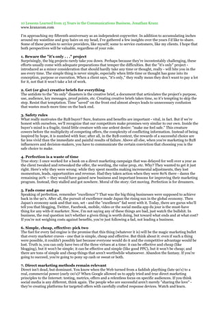 10 Lessons Learned from 15 Years in the Communications Business, Jonathan Kranz
www.kranzcom.com

I'm approaching my fifteenth anniversary as an independent copywriter. In addition to accumulating inches
around my waistline and gray hairs on my head, I've gathered a few insights over the years I'd like to share.
Some of these pertain to service providers, like myself; some to service customers, like my clients. I hope that
both perspectives will be valuable, regardless of your role.

1. Beware the "it's only . . ." project
Surprisingly, the big projects rarely take you down. Perhaps because they're incontestably challenging, these
efforts usually come with adequate preparations that temper the difficulties. But the "it's only" project -
introduced as a minor consideration that should hardly take any time or thought, really - will bite you in the
ass every time. The simple thing is never simple, especially when little time or thought has gone into its
conception, purpose or execution. When a client says, "it's only," they really mean they don't want to pay a lot
for it, not that it won't take a lot of work.

2. Get (or give) creative briefs for everything
The antidote to the "its only" disasters is the creative brief, a document that articulates the project's purpose,
use, audience, key messages, proof points, etc. Creating creative briefs takes time, so it's tempting to skip the
step. Resist that temptation. Time "saved" on the front end almost always leads to unnecessary confusion
that wastes much more time on the back end.

3. Safety rules
What really motivates the B2B buyer? Sure, features and benefits are important - vital, in fact. But if we're
honest with ourselves, we'll recognize that our competitors make promises very similar to our own. Inside the
buyer's mind is a fragile, timid little creature with one ardent desire: "make me feel safe." This creature
cowers before the multiplicity of competing offers, the complexity of conflicting information. Instead of being
inspired by hope, it is numbed with fear; after all, in the B2B context, the rewards of a successful choice are
far less vivid than the immediate and painful results of failure. Above all else, when you're marketing to B2B
influencers and decision-makers, you have to communicate the certain conviction that choosing you is the
safe choice to make.

4. Perfection is a waste of time
True story: I once worked for a bank on a direct marketing campaign that was delayed for well over a year as
the client tweaked and retweaked the offer, the wording, the value prop, etc. Why? They wanted to get it just
right. Here's why they were wrong: while they spent months making incremental adjustments, they lost
momentum, leads, opportunities and revenue. Had they taken action when they were 80% there - damn the
remaining 20% -- they would have gained new business and important lessons for improving their marketing
program. Instead, they stalled and got nowhere. Moral of the story: Get moving. Perfection is for dreamers.

5. Fads come and go
Speaking of perfection, remember "excellence"? That was the big thing businesses were supposed to achieve
back in the 90's. After all, the pursuit of excellence made Japan the rising sun in the global economy. Then
Japan's economy sank and that sun, set - and the "excellence" fad went with it. Today, there are gurus who'll
tell you that blogging, Twitter, Facebook, mobile, video or the social media app du jour is the must-have
thing for any with-it marketer. Now, I'm not saying any of these things are bad, just watch the bullshit. In
business, the real question isn't whether a given thing is worth doing, but toward what ends and at what cost?
If you're not weighing costs against benefits, you're just following a fad, not leading a business.

6. Simple, cheap, effective: pick two
The fuel for every fad engine is the promise that this thing (whatever it is) will be the magic marketing bullet
that every marketer craves - one that is simple, cheap and effective. But think about it: even if such a thing
were possible, it couldn't possibly last because everyone would do it and the competitive advantage would be
lost. Truth is, you can only have two of the three virtues at a time: it can be effective and cheap (like
blogging), but it won't be simple; it can be effective and simple (like good PPC), but it won't be cheap; and
there are tons of simple and cheap things that aren't worthwhile whatsoever. Abandon the fantasy. If you're
going to succeed, you're going to pony up cash or sweat or both.

7. Direct marketing methods remain relevant
Direct isn't dead, but dominant. You know when the Web turned from a faddish plaything (late 90's) to a
real, commercial power (early 00's)? When Google allowed us to apply tried and true direct marketing
principles to the Internet: testing, metrics, offers and a relentless focus on specific audiences. If you think
social media is any different, think again. The people who are successful aren't merely "sharing the love" -
they're creating platforms for targeted offers with carefully crafted response devices. Watch and learn.
 