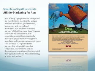 Samples of Cynthia’s work:
Affinity Marketing for Aon
“Aon Affinity’s programs are recognized
for excellence in meeting the unique
needs of individuals, professionals,
businesses and specialized
industries. Aon has been a trusted
partner of ASAE for more than 15 years
and work with more than 100
associations providing meaningful
insurance products that both please
members and increase revenue streams.
This trade ad is to promote the
partnership with ASAE member
companies. The creative utilizes
illustration a copy theme that is carried
throughout additional ASAE marketing,
in print and online.”

 