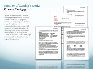 Samples of Cynthia’s work:
Chase – Mortgages
“Form letters present a unique
challenge to the writer. Without
colorful pictures or graphics,
words are more important than
ever. Here, the art of
communicating clearly and with
purpose, in a user-friendly way
that helps not hinders business
transactions, is all-important.
These letters for Chase’s mortgage
services call on those timeless
copywriting skills.”

 