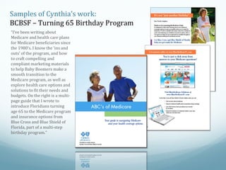 Samples of Cynthia’s work:
BCBSF – Turning 65 Birthday Program
“I’ve been writing about
Medicare and health care plans
for Medicare beneficiaries since
the 1980’s. I know the ‘ins and
outs’ of the program, and how
to craft compelling and
compliant marketing materials
to help Baby Boomers make a
smooth transition to the
Medicare program, as well as
explore health care options and
solutions to fit their needs and
budgets. On the right is a multipage guide that I wrote to
introduce Floridians turning
age 65 to the Medicare program
and insurance options from
Blue Cross and Blue Shield of
Florida, part of a multi-step
birthday program.”

 