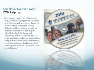 Samples of Cynthia’s work:
DVD Scripting
“Care Improvement Plus offers health
plans especially designed for Medicare
beneficiaries with special needs due to
chronic health conditions such as
diabetes and heart failure, as well as
beneficiaries who are ‘dual eligible’
(eligible for both Medicare and
Medicaid’). This DVD was created to
assist agents in conducting a compelling,
complete and compliant sales meeting –
to help meet the needs of prospects in
choosing a health plan that meets their
special needs.”

 