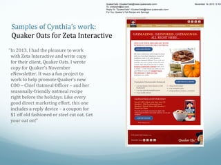 QuakerOats <QuakerOats@news.quakeroats.com>
To: cindytwin@aol.com
Reply-To: "QuakerOats" <QuakerOats@news.quakeroats.com>
For You: Quaker’s Fall Recipe and Savings!

November 14, 2013 5:16 P

Taste Sam's new recipe and save$1

Samples of Cynthia’s work:
Quaker Oats for Zeta Interactive

View online

Reci pes
O fers & Prom o ti n s
f
o
Q uaker Pro duct s Pro duct R v ws
e ie

Healthy Living

•

Quaker Products

•

Cooking & Recipes

•

About Quaker
November 2013

OATM A ZI N G. OATSP IR E D . OATSA V IN GS.
ALL RIGHT HERE...
SPICE  U P Y OU R  B R E AK F A ST W ITH
PU M PK IN  CH E E SE CAK E  OATM E A L

“In 2013, I had the pleasure to work
with Zeta Interactive and write copy
for their client, Quaker Oats. I wrote
copy for Quaker’s November
eNewsletter. It was a fun project to
work to help promote Quaker’s new
COO – Chief Oatmeal Officer – and her
seasonally-friendly oatmeal recipe
right before the holidays. Like every
good direct marketing effort, this one
includes a reply device – a coupon for
$1 off old fashioned or steel cut oat. Get
your oat on!”

We have a delicious new recipe to share
with you from Sam Stephens, owner of
OatMeals Café in NY and Quaker's
Creative Oatmeal Officer! Since oats and
pumpkin are such a great combo this time
of year, Sam has joined the two in a tasty
Pumpkin Cheesecake Oatmeal that's sure
to delight. Try her recipe and wake up your
oats! Make it yours with Quaker® Quick,
Old Fashioned or Steel Cut Oats,
whichever you prefer.
®
. r e f e rp u y r eve c ih , s ta
o
h
w
O

tu l e t S r o de oi hsa F dl O ,k ci u r ekau ht i w s r u y t i
C e
n
Q
Q
o

e kM ! s t ao r u y pu e k w d a e i ce r r e y r T . t hlaelt ed ! reka ess fOslama uP i yt sat s a' reaQwn eN n ieé fio jC saa m S , fo ereof o se p tt SsaShor omfc uy a tg erahcu t er i c irkeupsona isltaod acevh W
a
o
a n p
h
g i m a o t cicr u ehC nteth tev ta rC
O
ef e
' ia O
km
p
e
nku oda Y t d n a
i
t h
lh tO
e
Ma
ra yw , nh e m m bo ot h r w a hs o p a n w u i c e
n
e
mi
i t
e i
s
e m d
p
n
e n aS e
i

P um pkin Cheesecake Oatm eal
• 1/2 cup Quaker Oats (Quick or Old
Fashioned)
• 1/4 cup canned pumpkin puree
• 1 tsp vanilla extract

• 1 tbsp brown sugar
• 2 tsp pumpkin spice
• 2 tbsp graham crackers, crumbled

OATSAVINGS JUST FOR YOU!
Save $1.0 0  when you buy one (1)
Quaker ®  Old F ashioned Oat s,
Quaker ®  Quick Oats OR  Quaker ®
Steel Cut Oats.
Nourish your family morning to night with
oatmazing breakfast and snack options. Go on, get
creative!

W hile Supplies L ast

 