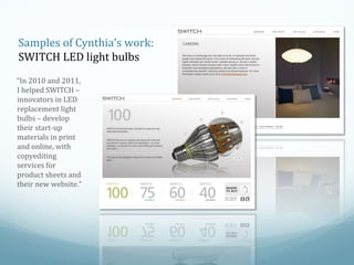Samples of Cynthia’s work:
SWITCH LED light bulbs
“In 2010 and 2011,
I helped SWITCH –
innovators in LED
replacement light
bulbs – develop
their start-up
materials in print
and online, with
copyediting
services for
product sheets and
their new website.”

 