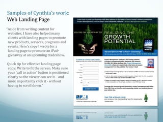 Samples of Cynthia’s work:
Web Landing Page
“Aside from writing content for
websites, I have also helped many
clients with landing pages to promote
new products, services, programs and
events. Here’s copy I wrote for a
landing page to promote an iPadTM
giveaway at an upcoming tradeshow.
Quick tip for effective landing page
copy: Write to fit the screen. Make sure
your ‘call to action’ button is positioned
clearly so the viewer can see it – and
more importantly click it - without
having to scroll down.”

 