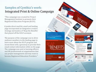Samples of Cynthia’s work:
Integrated Print & Online Campaign
“This campaign was created for Project
Management Institute to promote their
Registered Education Program (R.E.P.).
A jumbo direct mail kit, email and landing
page incorporated an integrative creative
strategy and mantra of ‘Reap the Benefits’
that played off the R.E.P. acronym.
The purpose of the campaign was to drive
audience members to the landing page to
learn more about the R.E.P. program and
incent them with a giveaway to provide their
email contact information while on the page.
The campaign was sent to learning officers
and HR professionals at organizations that
use project management and may want to
become Registered Education Providers.”

 