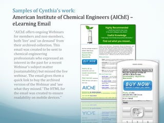 Samples of Cynthia’s work:
American Institute of Chemical Engineers (AIChE) –
eLearning Email
“AIChE offers ongoing Webinars
for members and non-members,
both ‘live’ and ‘on demand’ from
their archived collection. This
email was created to be sent to
chemical engineering
professionals who expressed an
interest in the past for a recent
Webinar’s subject matter
(sustainability) but missed the live
webinar. The email gives them a
quick link to buy the archived
version of the Webinar and ‘see
what they missed.’ The HTML for
the email was created to ensure
readability on mobile devices.”

 