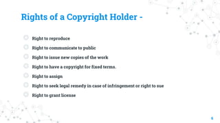 Rights of a Copyright Holder -
◎ Right to reproduce
◎ Right to communicate to public
◎ Right to issue new copies of the work
◎ Right to have a copyright for fixed terms.
◎ Right to assign
◎ Right to seek legal remedy in case of infringement or right to sue
◎ Right to grant license
6
 