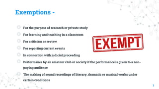 Exemptions -
◎ For the purpose of research or private study
◎ For learning and teaching in a classroom
◎ For criticism or review
◎ For reporting current events
◎ In connection with judicial proceeding
◎ Performance by an amateur club or society if the performance is given to a non-
paying audience
◎ The making of sound recordings of literary, dramatic or musical works under
certain conditions
7
 