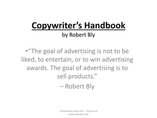 Copywriter’s Handbook
by Robert Bly
•“The goal of advertising is not to be
liked, to entertain, or to win advertising
awards. The goal of advertising is to
sell products.”
– Robert Bly
Prepared by Colin Post – find me at
www.colinpost.net
 