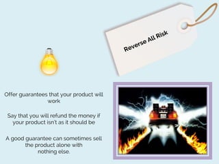 Offer guarantees that your product will
work
Say that you will refund the money if
your product isn’t as it should be
A good guarantee can sometimes sell
the product alone with
nothing else.

 