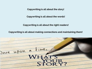 Copywriting is all about the story!
Copywriting is all about the words!
Copywriting is all about the right readers!
Copywriting is all about making connections and maintaining them!

 