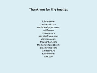 Thank you for the images
lolbrary.com
deviantart.com
onlyhdwallpapers.com
scififx.com
mricons.com
parrotsoftware.com
gizmodo.co.uk
theguardian.com
themarketingspot.com
dreamstime.com
stiridebine.ro
funsted.com
ziare.com

 