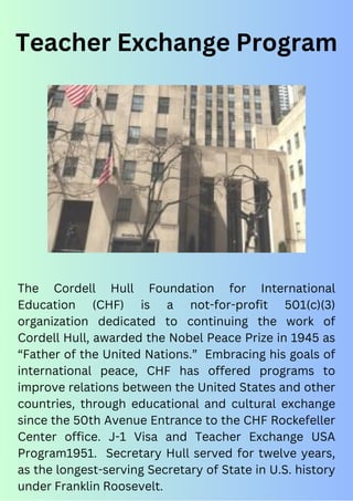The Cordell Hull Foundation for International
Education (CHF) is a not-for-profit 501(c)(3)
organization dedicated to continuing the work of
Cordell Hull, awarded the Nobel Peace Prize in 1945 as
“Father of the United Nations.” Embracing his goals of
international peace, CHF has offered programs to
improve relations between the United States and other
countries, through educational and cultural exchange
since the 50th Avenue Entrance to the CHF Rockefeller
Center office. J-1 Visa and Teacher Exchange USA
Program1951. Secretary Hull served for twelve years,
as the longest-serving Secretary of State in U.S. history
under Franklin Roosevelt.
Teacher Exchange Program
 