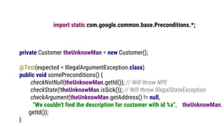 import static com.google.common.base.Preconditions.*;
private Customer theUnknowMan = new Customer();
@Test(expected = IllegalArgumentException.class)
public void somePreconditions() {
checkNotNull(theUnknowMan.getId()); // Will throw NPE
checkState(!theUnknowMan.isSick()); // Will throw IllegalStateException
checkArgument(theUnknowMan.getAddress() != null,
"We couldn't find the description for customer with id %s", theUnknowMan.
getId());
}
 