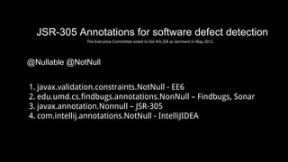 JSR-305 Annotations for software defect detection
@Nullable @NotNull
1. javax.validation.constraints.NotNull - EE6
2. edu.umd.cs.findbugs.annotations.NonNull – Findbugs, Sonar
3. javax.annotation.Nonnull – JSR-305
4. com.intellij.annotations.NotNull - IntelliJIDEA
The Executive Committee voted to list this JSR as dormant in May 2012.
 