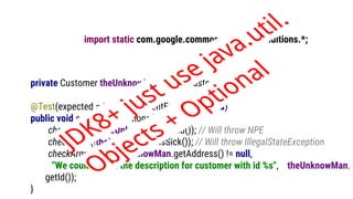 import static com.google.common.base.Preconditions.*;
private Customer theUnknowMan = new Customer();
@Test(expected = IllegalArgumentException.class)
public void somePreconditions() {
checkNotNull(theUnknowMan.getId()); // Will throw NPE
checkState(!theUnknowMan.isSick()); // Will throw IllegalStateException
checkArgument(theUnknowMan.getAddress() != null,
"We couldn't find the description for customer with id %s", theUnknowMan.
getId());
}
JDK8+ just use java.util.
Objects + Optional
 