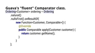 Guava's "fluent" Comparator class.
Ordering<Customer> ordering = Ordering
.natural()
.nullsFirst().onResultOf(
new Function<Customer, Comparable>() {
@Override
public Comparable apply(Customer customer) {
return customer.getName();
}
}
);
 