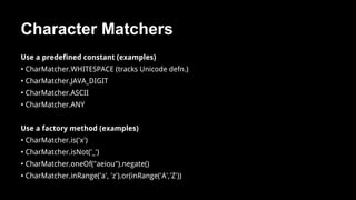 Character Matchers
Use a predefined constant (examples)
• CharMatcher.WHITESPACE (tracks Unicode defn.)
• CharMatcher.JAVA_DIGIT
• CharMatcher.ASCII
• CharMatcher.ANY
Use a factory method (examples)
• CharMatcher.is('x')
• CharMatcher.isNot('_')
• CharMatcher.oneOf("aeiou").negate()
• CharMatcher.inRange('a', 'z').or(inRange('A','Z'))
 