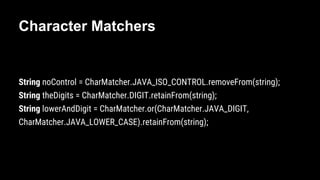 Character Matchers
String noControl = CharMatcher.JAVA_ISO_CONTROL.removeFrom(string);
String theDigits = CharMatcher.DIGIT.retainFrom(string);
String lowerAndDigit = CharMatcher.or(CharMatcher.JAVA_DIGIT,
CharMatcher.JAVA_LOWER_CASE).retainFrom(string);
 