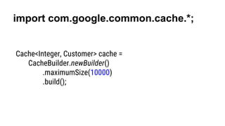 import com.google.common.cache.*;
Cache<Integer, Customer> cache =
CacheBuilder.newBuilder()
.maximumSize(10000)
.build();
 