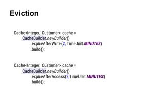Eviction
Cache<Integer, Customer> cache =
CacheBuilder.newBuilder()
.expireAfterWrite(2, TimeUnit.MINUTES)
.build();
Cache<Integer, Customer> cache =
CacheBuilder.newBuilder()
.expireAfterAccess(2,TimeUnit.MINUTES)
.build();
 