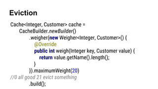 Eviction
Cache<Integer, Customer> cache =
CacheBuilder.newBuilder()
.weigher(new Weigher<Integer, Customer>() {
@Override
public int weigh(Integer key, Customer value) {
return value.getName().length();
}
}).maximumWeight(20)
//0 all good 21 evict something
.build();
 