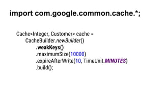 import com.google.common.cache.*;
Cache<Integer, Customer> cache =
CacheBuilder.newBuilder()
.weakKeys()
.maximumSize(10000)
.expireAfterWrite(10, TimeUnit.MINUTES)
.build();
 