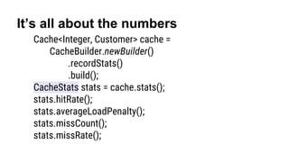 It’s all about the numbers
Cache<Integer, Customer> cache =
CacheBuilder.newBuilder()
.recordStats()
.build();
CacheStats stats = cache.stats();
stats.hitRate();
stats.averageLoadPenalty();
stats.missCount();
stats.missRate();
 