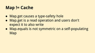 Map != Cache
● Map.get causes a type-safety hole
● Map.get is a read operation and users don't
expect it to also write
● Map.equals is not symmetric on a self-populating
Map
 