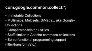 com.google.common.collect.*;
• Immutable Collections
• Multimaps, Multisets, BiMaps... aka Google-
Collections
• Comparator-related utilities
• Stuff similar to Apache commons collections
• Some functional programming support
(filter/transform/etc.)
 