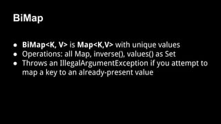 BiMap
● BiMap<K, V> is Map<K,V> with unique values
● Operations: all Map, inverse(), values() as Set
● Throws an IllegalArgumentException if you attempt to
map a key to an already-present value
 