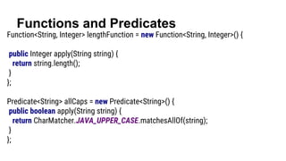 Functions and Predicates
Function<String, Integer> lengthFunction = new Function<String, Integer>() {
public Integer apply(String string) {
return string.length();
}
};
Predicate<String> allCaps = new Predicate<String>() {
public boolean apply(String string) {
return CharMatcher.JAVA_UPPER_CASE.matchesAllOf(string);
}
};
 
