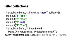 Filter collections
SortedMap<String, String> map = new TreeMap<>();
map.put("1", "one");
map.put("2", "two");
map.put("3", null);
map.put("4", "four");
SortedMap<String, String> filtered =
Maps.filterValues(map, Predicates.notNull());
assertThat(filtered.size(), is(3)); // null entry for "3" is gone!
 