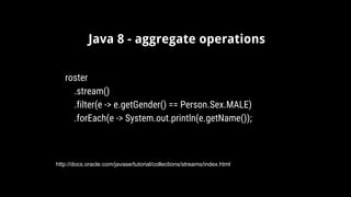 Java 8 - aggregate operations
http://docs.oracle.com/javase/tutorial/collections/streams/index.html
roster
.stream()
.filter(e -> e.getGender() == Person.Sex.MALE)
.forEach(e -> System.out.println(e.getName());
 