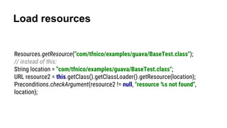Load resources
Resources.getResource("com/tfnico/examples/guava/BaseTest.class");
// instead of this:
String location = "com/tfnico/examples/guava/BaseTest.class";
URL resource2 = this.getClass().getClassLoader().getResource(location);
Preconditions.checkArgument(resource2 != null, "resource %s not found",
location);
 