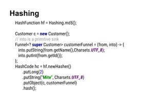 Hashing
HashFunction hf = Hashing.md5();
Customer c = new Customer();
// into is a primitive sink
Funnel<? super Customer> customerFunnel = (from, into) -> {
into.putString(from.getName(),Charsets.UTF_8);
into.putInt(from.getId());
};
HashCode hc = hf.newHasher()
.putLong(2)
.putString("Mite", Charsets.UTF_8)
.putObject(c, customerFunnel)
.hash();
 