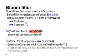 Bloom filter
BloomFilter<Customer> awesomeCusumers =
BloomFilter.create(customerFunnel, 500, 0.01);
List<Customer> friendsList = Lists.newArrayList(
new Customer(),
new Customer());
for(Customer friend : friendsList) {
awesomeCusumers.put(friend);
}
Customer thatStrangeGuy = new Customer();
if (awesomeCusumers.mightContain(thatStrangeGuy)) {
//that strange guy is not a cusumer and we have reachet this line
//probablility 0.01
}
 