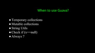 When to use Guava?
● Temporary collections
● Mutable collections
● String Utils
● Check if (x==null)
● Always ?
 