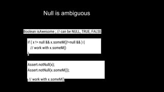 Null is ambiguous
if ( x != null && x.someM()!=null && ) {
// work with x.someM()
}
Boolean isAwesome ; // can be NULL, TRUE, FALSE
Assert.notNull(x);
Assert.notNull(x.someM());
// work with x.someM()
 