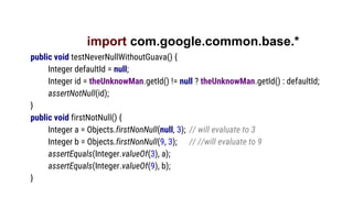 import com.google.common.base.*
public void testNeverNullWithoutGuava() {
Integer defaultId = null;
Integer id = theUnknowMan.getId() != null ? theUnknowMan.getId() : defaultId;
assertNotNull(id);
}
public void firstNotNull() {
Integer a = Objects.firstNonNull(null, 3); // will evaluate to 3
Integer b = Objects.firstNonNull(9, 3); // //will evaluate to 9
assertEquals(Integer.valueOf(3), a);
assertEquals(Integer.valueOf(9), b);
}
 