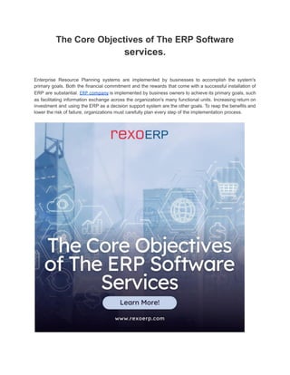 The Core Objectives of The ERP Software
services.
Enterprise Resource Planning systems are implemented by businesses to accomplish the system's
primary goals. Both the financial commitment and the rewards that come with a successful installation of
ERP are substantial. ERP company is implemented by business owners to achieve its primary goals, such
as facilitating information exchange across the organization's many functional units. Increasing return on
investment and using the ERP as a decision support system are the other goals. To reap the benefits and
lower the risk of failure, organizations must carefully plan every step of the implementation process.
 