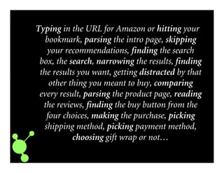 Typing in the URL for Amazon or hitting your
bookmark, parsing the intro page, skipping
your recommendations, finding the search
box, the search, narrowing the results, finding
the results you want, getting distracted by that
other thing you meant to buy, comparing
every result, parsing the product page, reading
the reviews, finding the buy button from the
four choices, making the purchase, picking
shipping method, picking payment method,
choosing gift wrap or not…
 
