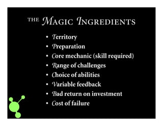  M I
• TTTTerritory
• PPPPreparation
• CCCCore mechanic (skill required)
• RRRRange of challenges
• CCCChoice of abilities
• VVVVariable feedback
• BBBBad return on investment
• CCCCost of failure
 