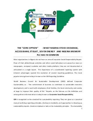 1
THE “CORE OPTION” - WHAT NIGERIA STOCK EXCHANGE,
ACCESS BANK, ETISLAT , SEVEN ENERGY AND NIGERIA BREWERY
PLC HAS IN COMMON
Most organizations in Nigeria do not have an annual Corporate Social Responsibility Report.
Piece of their philanthropic activities and other social behaviours are passed as news on
newspapers, company’s website and other media platform; they are not documented or
articulated in a single report. The importance of a coordinated reporting system with
inherent advantages spurred the evolution of several reporting guidelines. The most
popular among them today is known as the GRI Reporting Guideline.
World Business Council for Sustainable Development (2002) defined Corporate
Sustainability as - “the commitment of business to contribute to sustainable economic
development, and to work with employees, their families, the local community and society
at large to improve their quality of life.” Reports on the fairness on this definition and
among others informed what is today known as Corporate Social Responsibility.
GRI is recognized as the standard for sustainability reporting. They are given as a practical
manual outlining reporting principles, disclosure standards, and approaches to drawing up
sustainability reports. Greater emphasis is laid on the materiality principle. The materiality
 