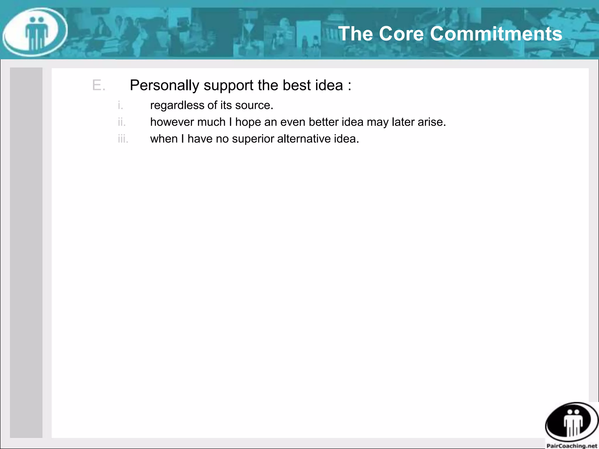 The Core CommitmentsWhen I have or hear a better idea than the currently prevailing idea, I will immediately either:propose it for decisive acceptance or rejection, and/orexplicitly seek its improvement. 